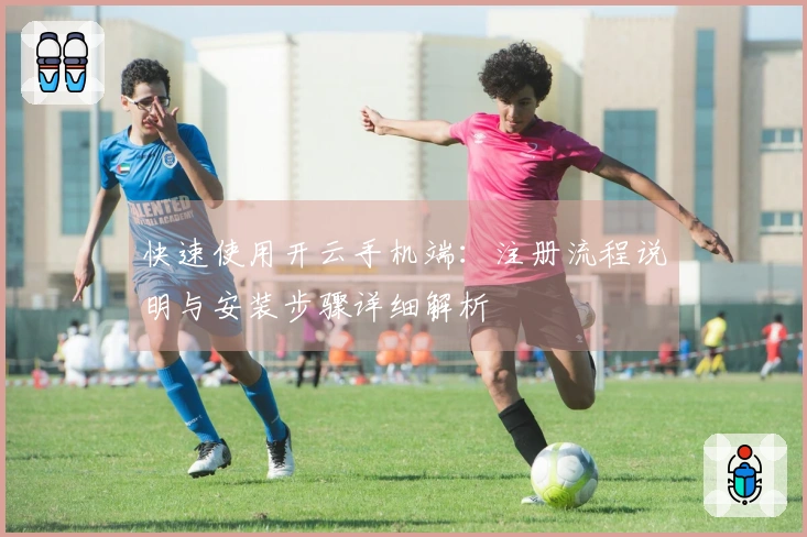 快速使用开云手机端：注册流程说明与安装步骤详细解析