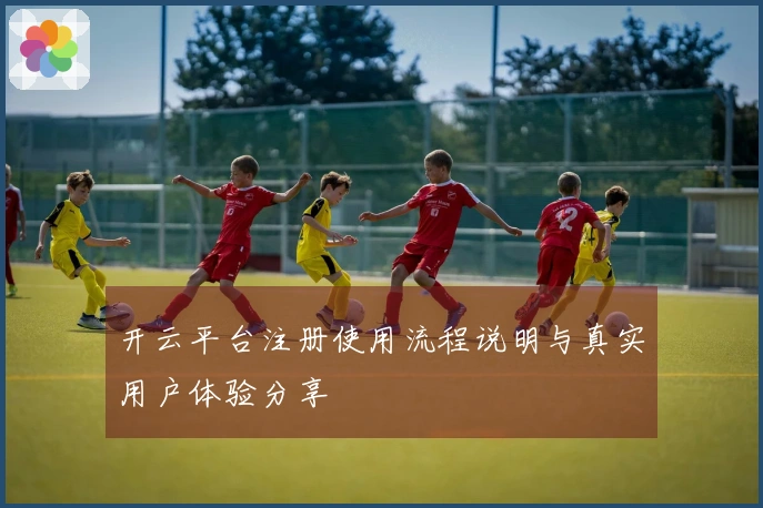开云平台注册使用流程说明与真实用户体验分享