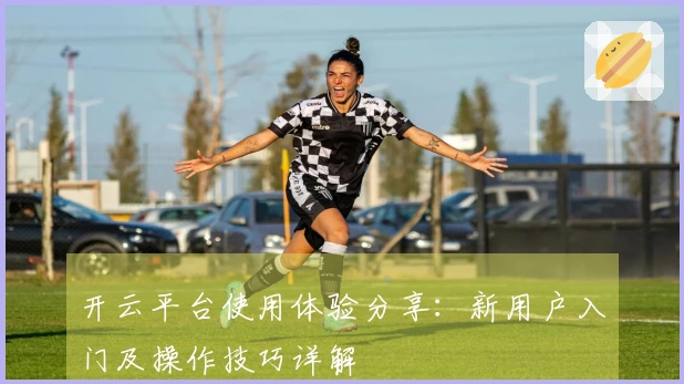 开云平台使用体验分享：新用户入门及操作技巧详解